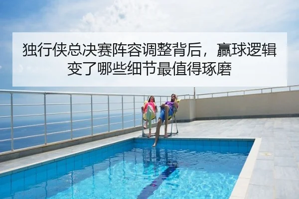 独行侠总决赛阵容调整背后，赢球逻辑变了哪些细节最值得琢磨
